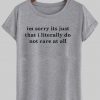 Im sorry its just that i literally do not care at all T shirt
