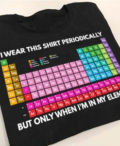 I Wear This Shirt Periodically But Only When I'm In My Element Funny Chemist Periodic Table T-shirt