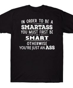 In Order To Be A Smartass You Must Be Smart You Must Be Smart Otherwise You're Just An Ass Funny T-shirt