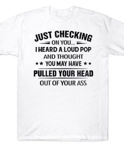 Just Checking On You I Heard A Loud Pop And Thought You May Have Pulled Your Head Out Of Your Ass Funny T-shirt