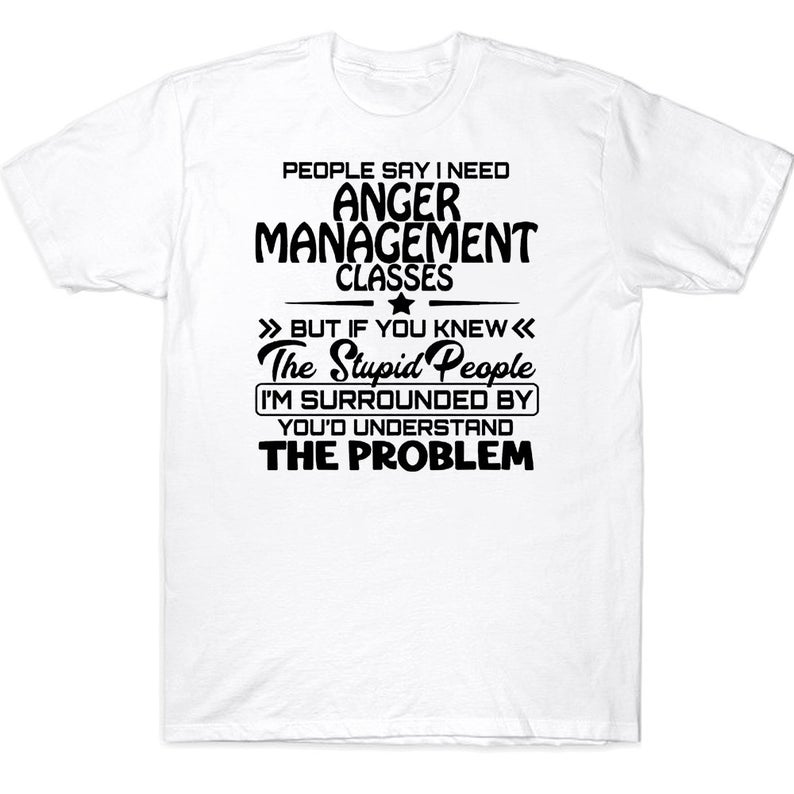 People Say I Need Anger Management Classes But If You Knew The Stupid People I'm Surrounded By Funny T-shirt